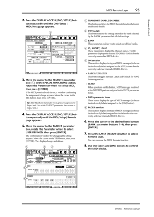 Page 95MIDI Remote Layer95
01V96i—Reference Manual
Remote Control2.Press the DISPLAY ACCESS [DIO/SETUP] but-
ton repeatedly until the DIO/Setup | 
MIDI/Host page appears.
3.Move the cursor to the REMOTE parameter 
box (
1) in the SPECIAL FUNCTIONS section, 
rotate the Parameter wheel to select MIDI, 
then press [ENTER].
If the MIDI port is already in use, a window confirming 
the assignment change appears. Move the cursor to the 
YES button, then press [ENTER].
4.Press the DISPLAY ACCESS [DIO/SETUP] but-
ton...
