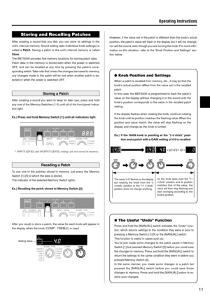 Page 1111
Operating Instructions
Setting Value
The value “4.0” flashes on the display
but rotating the knob from the “3
o’clock” position to the “11 o’clock”
position does not change anything.As the knob goes past the “11
o’clock” position and its position
matches that of the value, the
value will then stop flashing and
start changing according to the
knob’s position.
Storing and Recalling Patches
After creating a sound that you like, you can store its settings in the
unit’s internal memory. Sound setting data...