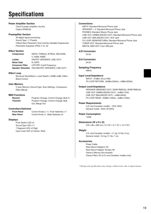 Page 1919
Specifications
Power Amplifier Section
Class-D power amplifier circuitry
Output 500W/2Ω
Preamplifier Section
All digital signal processing
Sound Type: 11 Presets
5-Band Semi Parametric Tone Controls (Variable Frequencies)
Parametric Equalizer (PEQ, F, G, Q)
Effect Section
CompressorRATIO, THRSLD, ATTACK, RELEASE,
C. GAIN, KNEE
LimiterON/OFF (SPEAKER, LINE OUT)
Noise GateN. GATE
Crossover FilterLPF/HPF, Cutoff Frequency
Speaker SimulatorON/LINE/OFF (SPEAKER, LINE OUT)
Effect Loop
Monaural Send/Return,...