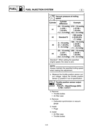 Page 1044-25
EFUEL
3. Remove:
• Throttle bodies
 Air filter case
4. Remove:
 Carburetor synchronizer or vacuum 
gauge
5. Install:
 Plugs
6. Install:
 Air filter case
 Throttle bodies
Vacuum pressure at trolling 
speed:
CylinderCylinder 
differenceExample
#1–30 ± 10 mmHg
(–4.00 ± 
1.33 kPa, 
–1.2 ± 0.4 inHg)–210 ± 10 mmHg
(–27.99 ± 
1.33 kPa, 
–8.3 ± 0.4 inHg)
#2 Standard*0–180 mmHg
(–23.99 kPa, 
–7.1 inHg)
 #30 ± 10 mmHg
(0 ± 1.33 kPa, 
0 ± 0.4 inHg)–180 ± 10 mmHg
(–23.99 ± 
1.33 kPa, 
–7.1 ± 0.4 inHg)...