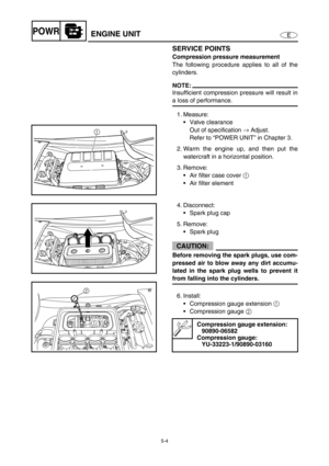 Page 1135-4
EPOWRENGINE UNIT
SERVICE POINTS
Compression pressure measurement
The following procedure applies to all of the
cylinders.
NOTE:
Insufficient compression pressure will result in
a loss of performance.
1. Measure:
Valve clearance
Out of specification →
 Adjust.
Refer to “POWER UNIT” in Chapter 3.
2. Warm the engine up, and then put the
watercraft in a horizontal position.
3. Remove:
Air filter case cover 1
 
Air filter element
4. Disconnect:
Spark plug cap
5. Remove:
Spark plug
CAUTION:
Before...