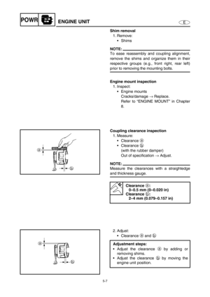Page 1165-7
EPOWRENGINE UNIT
Shim removal
1. Remove:
Shims
NOTE:
To ease reassembly and coupling alignment,
remove the shims and organize them in their
respective groups (e.g., front right, rear left)
prior to removing the mounting bolts.
Engine mount inspection
1. Inspect:
Engine mounts
Cracks/damage →
 Replace.
Refer to “ENGINE MOUNT” in Chapter
8.
Coupling clearance inspection
1. Measure:
Clearance a
 
Clearance b
 
(with the rubber damper)
Out of specification →
 Adjust.
NOTE:
Measure the clearances with...