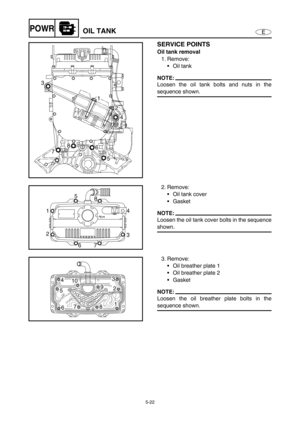 Page 1315-22
EPOWROIL TANK
SERVICE POINTS
Oil tank removal
1. Remove:
Oil tank
NOTE:
Loosen the oil tank bolts and nuts in the
sequence shown.
3
1
2
4
5 6 8
7
2. Remove:
Oil tank cover
Gasket
NOTE:
Loosen the oil tank cover bolts in the sequence
shown.
1
2
6
734 8 5
3. Remove:
Oil breather plate 1 
Oil breather plate 2 
Gasket
NOTE:
Loosen the oil breather plate bolts in the
sequence shown.
4
6 510
9
82
1 3
7 