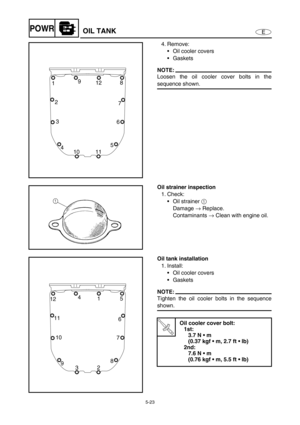 Page 1325-23
EPOWROIL TANK
4. Remove:
Oil cooler covers
Gaskets
NOTE:
Loosen the oil cooler cover bolts in the
sequence shown.8
19
12
7
6
5
11 10 3
4 2
Oil strainer inspection
1. Check:
Oil strainer 1
 
Damage →
 Replace.
Contaminants →
 Clean with engine oil.
Oil tank installation
1. Install:
Oil cooler covers
Gaskets
NOTE:
Tighten the oil cooler bolts in the sequence
shown.
T R..
Oil cooler cover bolt:
1st:
3.7 N  m 
(0.37 kgf  m, 2.7 ft  lb)
2nd:
7.6 N  m 
(0.76 kgf  m, 5.5 ft  lb)
5
124
1
6
7
8
2...