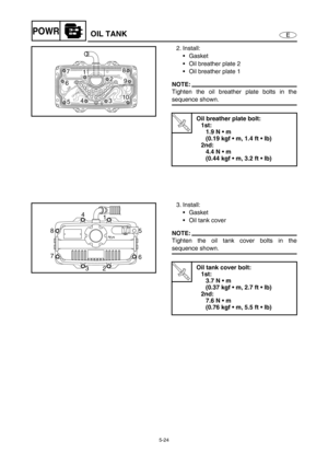 Page 1335-24
EPOWR
2. Install:
Gasket
Oil breather plate 2
Oil breather plate 1
NOTE:
Tighten the oil breather plate bolts in the
sequence shown.
T R..
Oil breather plate bolt:
1st:
1.9 N  m 
(0.19 kgf  m, 1.4 ft  lb)
2nd:
4.4 N  m 
(0.44 kgf  m, 3.2 ft  lb)
7
5 6
10 2
39 18
4
3. Install:
Gasket
Oil tank cover
NOTE:
Tighten the oil tank cover bolts in the
sequence shown.
T R..
Oil tank cover bolt:
1st:
3.7 N  m 
(0.37 kgf  m, 2.7 ft  lb)
2nd:
7.6 N  m 
(0.76 kgf  m, 5.5 ft  lb)
8
7
3
265 1 4
OIL...