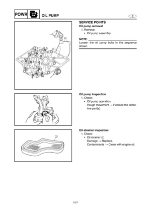 Page 1365-27
EPOWROIL PUMP
SERVICE POINTS
Oil pump removal
1. Remove:
• Oil pump assembly
NOTE:
Loosen the oil pump bolts in the sequence
shown.5
67
8 9
11
1 12
3
10
42
Oil pump inspection
1. Check:
Oil pump operation
Rough movement → Replace the defec-
tive part(s).
Oil strainer inspection
1. Check:
Oil strainer 1 
Damage → Replace.
Contaminants → Clean with engine oil. 