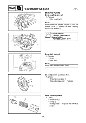 Page 1435-34
EPOWRREDUCTION DRIVE GEAR
SERVICE POINTS
Drive coupling removal
1. Remove:
Drive coupling 1 
NOTE:
While holding the flywheel magneto 2 with the
sheave holder 3, loosen the drive coupling
with coupler wrench 4.
Coupler wrench:
YW-06551/90890-06551
Sheave holder:
YS-01880-A/90890-01701
1
4
23
Drive shaft removal
1. Remove:
Circlip
Drive shaft
NOTE:
Press in the direction of the arrow.
Oil pump driven gear inspection
1. Check:
Oil pump driven gear 1 
Cracks/damage/wear → Replace.
1
Relief valve...