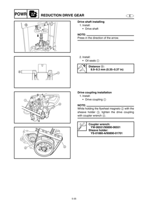 Page 1445-35
EPOWRREDUCTION DRIVE GEAR
Drive shaft installing
1. Install:
Drive shaft
NOTE:
Press in the direction of the arrow.
2. Install:
Oil seals 1 
Distance a:
8.9–9.3 mm (0.35–0.37 in)
1 a
Drive coupling installation 
1. Install:
Drive coupling 1 
NOTE:
While holding the flywheel magneto 2 with the
sheave holder 3, tighten the drive coupling
with coupler wrench 4.
Coupler wrench:
YW-06551/90890-06551
Sheave holder:
YS-01880-A/90890-01701
1
4
23 