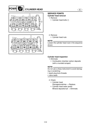 Page 1685-59
EPOWRCYLINDER HEAD
SERVICE POINTS
Cylinder head removal
1. Remove:
Cylinder head bolts 1 
2. Remove:
Cylinder head nuts
NOTE:
Loosen the cylinder head nuts in the sequence
shown.
Cylinder head inspection
1. Eliminate:
Combustion chamber carbon deposits 
(with a rounded scraper)
NOTE:
Do not use a sharp instrument to avoid damag-
ing or scratching:
spark plug bore threads
valve seats
2. Check:
Cylinder head
Damage/scratches → Replace.
Cylinder head water jacket
Mineral deposits/rust → Eliminate. 