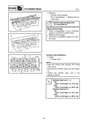 Page 1695-60
EPOWRCYLINDER HEAD
3. Measure:
Cylinder head warpage
Out of specification → Replace the cyl-
inder head.
Cylinder head warpage limit:
0.1 mm (0.004 in)
Measurement steps:
Place a straightedge 1 and a thickness
gauge 2 across the cylinder head.
Measure the warpage.
If the limit is exceeded, replace the cylin-
der head.
Cylinder head installation
1. Install:
Cylinder head
NOTE:
Pass the timing chain through the timing
chain cavity.
Lubricate the cylinder head nuts with engine
oil.
Tighten the...