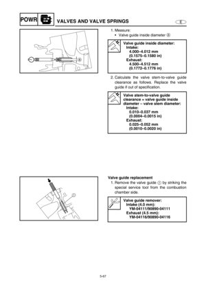 Page 1765-67
EPOWRVALVES AND VALVE SPRINGS
1. Measure:
Valve guide inside diameter a 
2. Calculate the valve stem-to-valve guide
clearance as follows. Replace the valve
guide if out of specification.
Valve guide inside diameter:
Intake:
4.000–4.012 mm 
(0.1575–0.1580 in)
Exhaust:
4.500–4.512 mm 
(0.1772–0.1776 in)
Valve stem-to-valve guide 
clearance = valve guide inside 
diameter – valve stem diameter:
Intake:
0.010–0.037 mm 
(0.0004–0.0015 in)
Exhaust:
0.025–0.052 mm 
(0.0010–0.0020 in)
a
Valve guide...