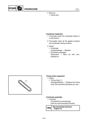 Page 1895-80
EPOWRCRANKCASE
4. Remove:
Dowel pins
Crankcase inspection
1. Thoroughly wash the crankcase halves in
a mild solvent.
2. Thoroughly clean all the gasket surfaces
and crankcase mating surfaces.
3. Check:
Crankcase
Cracks/damage → Replace.
Oil delivery passages
Obstruction → Blow out with com-
pressed air.
Timing chain inspection
1. Check:
Timing chain 1 
Damage/stiffness → Replace the timing
chain and camshaft sprockets as a set.
Crankcase assembly
1. Lubricate:
Crankshaft journal bearings
(with...