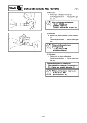 Page 1995-90
EPOWRCONNECTING RODS AND PISTONS
2. Measure: 
Piston pin outside diameter a 
Out of specification → Replace the pis-
ton pin.
Piston pin outside diameter: 
16.991–17.000 mm 
(0.6689–0.6693 in)
: 16.971 mm (0.6681 in)
3. Measure: 
Piston pin bore diameter (in the piston) 
b 
Out of specification → Replace the pis-
ton.
4. Calculate: 
Piston-pin-to-piston clearance 
Out of specification → Replace the pis-
ton pin.
Piston pin bore diameter 
(in the piston): 
17.002–17.013 mm 
(0.6693–0.6698 in)...