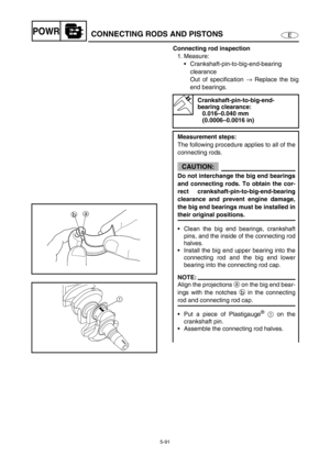 Page 2005-91
EPOWRCONNECTING RODS AND PISTONS
Connecting rod inspection
1. Measure: 
Crankshaft-pin-to-big-end-bearing 
clearance 
Out of specification → Replace the big
end bearings.
Crankshaft-pin-to-big-end-
bearing clearance: 
0.016–0.040 mm 
(0.0006–0.0016 in)
Measurement steps:
The following procedure applies to all of the
connecting rods.
CAUTION:
Do not interchange the big end bearings
and connecting rods. To obtain the cor-
rect crankshaft-pin-to-big-end-bearing
clearance and prevent engine damage,
the...