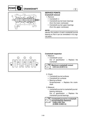 Page 2075-98
EPOWRCRANKSHAFT
SERVICE POINTS
Crankshaft removal
1. Remove: 
Crankshaft 1 
Crankshaft journal lower bearings 
(from the lower crankcase)
Crankshaft journal upper bearings 
(from the upper crankcase)
NOTE:
Identify the position of each crankshaft journal
bearing so that it can be reinstalled in its origi-
nal place. 
1
Crankshaft inspection
1. Measure: 
Crankshaft runout 
Out of specification → Replace the
crankshaft.
Maximum crankshaft runout: 
0.03 mm (0.0012 in)
2. Check: 
Crankshaft journal...