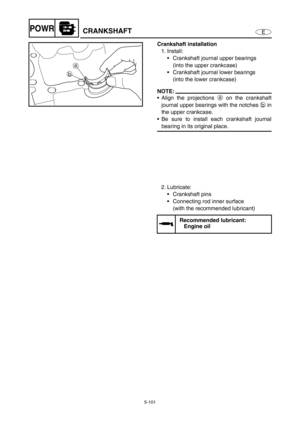 Page 2105-101
EPOWRCRANKSHAFT
Crankshaft installation
1. Install: 
Crankshaft journal upper bearings 
(into the upper crankcase)
Crankshaft journal lower bearings 
(into the lower crankcase)
NOTE:
Align the projections a on the crankshaft
journal upper bearings with the notches b in
the upper crankcase. 
Be sure to install each crankshaft journal
bearing in its original place. 
a
b
2. Lubricate: 
Crankshaft pins 
Connecting rod inner surface 
(with the recommended lubricant)
Recommended lubricant: 
Engine...