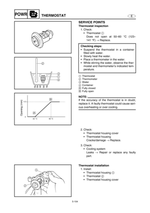 Page 2135-104
EPOWRTHERMOSTAT
SERVICE POINTS
Thermostat inspection
1. Check:
Thermostat 1 
Does not open at 50–60 °C (123–
141°F) → Replace.
1Thermostat
2Thermometer
3Water
4Container
ÈFully closed
ÉFully open
NOTE:
If the accuracy of the thermostat is in doubt,
replace it. A faulty thermostat could cause seri-
ous overheating or over cooling.Checking steps:
Suspend the thermostat in a container
filled with water.
Slowly heat the water.
Place a thermometer in the water.
While stirring the water, observe the...