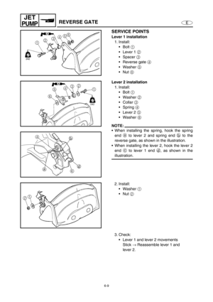 Page 2306-9
E
JET
PUMPREVERSE GATE
SERVICE POINTS
Lever 1 installation
1. Install:
Bolt 1
 
Lever 1 2
 
Spacer 3
 
Reverse gate 4
 
Washer 5
 
Nut 6
 
Lever 2 installation
1. Install:
Bolt 1
 
Washer 2
 
Collar 3
 
Spring 4
 
Lever 2 5
 
Washer 6
 
NOTE:
When installing the spring, hook the spring
end a
 to lever 2 and spring end b
 to the
reverse gate, as shown in the illustration.
When installing the lever 2, hook the lever 2
end c
 to lever 1 end d
, as shown in the
illustration.
4
a
cd b
2....
