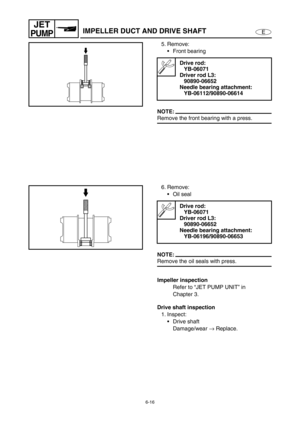 Page 2376-16
E
JET
PUMPIMPELLER DUCT AND DRIVE SHAFT
5. Remove:
Front bearing
NOTE:
Remove the front bearing with a press.
Drive rod:
YB-06071
Driver rod L3:
90890-06652
Needle bearing attachment:
YB-06112/90890-06614
6. Remove:
Oil seal
NOTE:
Remove the oil seals with press.
Impeller inspection
Refer to “JET PUMP UNIT” in 
Chapter 3.
Drive shaft inspection
1. Inspect:
Drive shaft
Damage/wear →
 Replace.
Drive rod:
YB-06071
Driver rod L3:
90890-06652
Needle bearing attachment:
YB-06196/90890-06653 