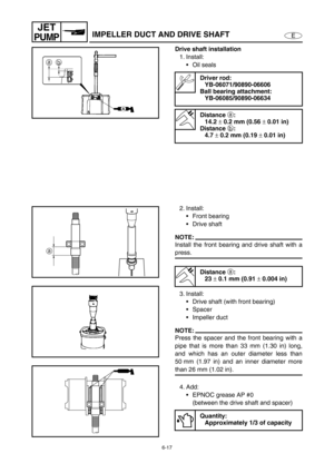 Page 2386-17
E
JET
PUMPIMPELLER DUCT AND DRIVE SHAFT
Drive shaft installation
1. Install:
Oil seals
Driver rod:
YB-06071/90890-06606
Ball bearing attachment:
YB-06085/90890-06634
Distance 
a:
14.2 
± 0.2 mm (0.56 
± 0.01 in)
Distance 
b:
4.7 
± 0.2 mm (0.19 
± 0.01 in)
2. Install:
Front bearing 
Drive shaft
NOTE:
Install the front bearing and drive shaft with a
press.
3. Install:
Drive shaft (with front bearing)
Spacer
Impeller duct
NOTE:
Press the spacer and the front bearing with a
pipe that is more than...