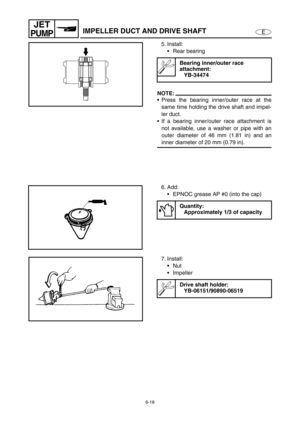 Page 2396-18
E
JET
PUMPIMPELLER DUCT AND DRIVE SHAFT
5. Install:
Rear bearing 
NOTE:
Press the bearing inner/outer race at the
same time holding the drive shaft and impel-
ler duct.
If a bearing inner/outer race attachment is
not available, use a washer or pipe with an
outer diameter of 46 mm (1.81 in) and an
inner diameter of 20 mm (0.79 in).
Bearing inner/outer race 
attachment:
YB-34474
6. Add:
EPNOC grease AP #0 (into the cap)
Quantity:
Approximately 1/3 of capacity
7. Install:
Nut
Impeller 
Drive...