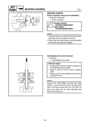 Page 2476-26
E
JET
PUMPBEARING HOUSING
SERVICE POINTS
Driven coupling removal and installation
1. Remove and install:
Driven coupling 
NOTE:
Install the driven coupling with the same spe-
cial tools that were used for removal.
Check that the shaft holder and intermediate
drive shaft are properly engaged.
Coupler wrench:
YW-06551/90890-06551
Shaft holder:
YB-06552/90890-06552
Intermediate drive shaft removal
1. Remove:
Intermediate drive shaft
NOTE:
Support the intermediate housing with steel
blocks 1
 and...