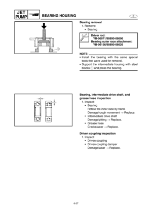 Page 2486-27
E
JET
PUMPBEARING HOUSING
Bearing removal
1. Remove:
Bearing 
NOTE:
Install the bearing with the same special
tools that were used for removal.
Support the intermediate housing with steel
blocks 1
 and press the bearing.
Driver rod:
YB-06071/90890-06606
Bearing outer race attachment:
YB-06156/90890-06626
Bearing, intermediate drive shaft, and 
grease hose inspection
1. Inspect:
Bearing
Rotate the inner race by hand.
Damage/rough movement →
 Replace.
Intermediate drive shaft
Damage/pitting →...