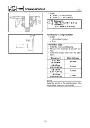 Page 2506-29
E
JET
PUMPBEARING HOUSING
3. Install:
Oil seal 1
 [8 mm (0.31 in)]
Oil seal 2
 [11 mm (0.43 in)]
Distance 
a:
10.3–10.7 mm (0.41–0.42 in)
Distance 
b:
0.6–1.0 mm (0.02–0.04 in)
b
a
2
1
Intermediate housing installation
1. Install:
Intermediate housing
Shim
NOTE:
Install the shim(s) to the original position if the
intermediate housing is not replaced.Installation steps:
Install the intermediate housing.
Measure the clearance a
 at each bolt
hole.
Install the suitable shim from the table...