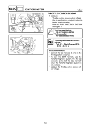 Page 2777-24
E
–+ELECIGNITION SYSTEM
THROTTLE POSITION SENSOR
1. Measure:
Throttle position sensor output voltage
Out of specification →
 Adjust the throttle
bodies synchronization.
Refer to “FUEL INJECTION SYSTEM”
in Chapter 4.
Test harness (3 pins):
YB-06793/90890-06793
Test connector:
YW-06862/90890-06862
Throttle position sensor output 
voltage:
Pink (P) – Black/Orange (B/O)
0.760 
± 0.016 V
Measurement steps:
Connect the test harness (3 pins) to the
throttle position sensor 1
.
To start the ECM normally,...