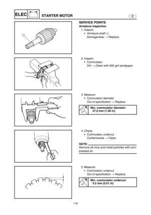 Page 2917-38
E
–+ELECSTARTER MOTOR
SERVICE POINTS
Armature inspection
1. Inspect:
Armature shaft 1
 
Damage/wear →
 Replace.
1
2. Inspect:
Commutator
Dirt →
 Clean with 600 grit sandpaper.
3. Measure:
Commutator diameter
Out of specification →
 Replace.
Min. commutator diameter:
27.0 mm (1.06 in)
4. Check:
Commutator undercut
Contaminants →
 Clean.
NOTE:
Remove all mica and metal particles with com-
pressed air.
5. Measure:
Commutator undercut
Out of specification →
 Replace.
Min. commutator undercut:
0.2...