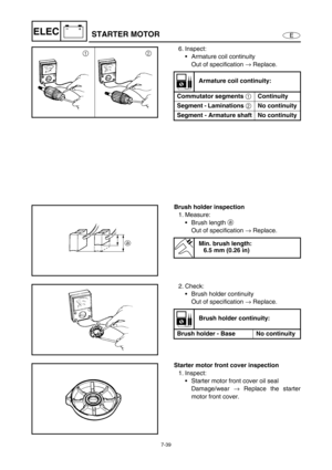 Page 2927-39
E
–+ELECSTARTER MOTOR
6. Inspect:
Armature coil continuity
Out of specification →
 Replace.
Armature coil continuity:
Commutator segments 
1 Continuity
Segment - Laminations 
2 No continuity
Segment - Armature shaft No continuity
Brush holder inspection
1. Measure:
Brush length a
 
Out of specification →
 Replace.
Min. brush length:
6.5 mm (0.26 in)
2. Check:
Brush holder continuity
Out of specification →
 Replace.
Brush holder continuity:
Brush holder - Base  No continuity
Starter motor front...