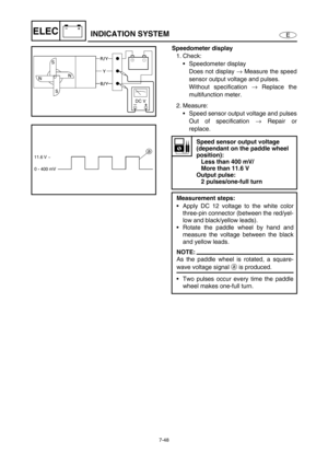 Page 3017-48
E
–+ELECINDICATION SYSTEM
Speedometer display
1. Check:
Speedometer display
Does not display →
 Measure the speed
sensor output voltage and pulses.
Without specification →
 Replace the
multifunction meter.
2. Measure:
Speed sensor output voltage and pulses
Out of specification →
 Repair or
replace.
Speed sensor output voltage 
(dependant on the paddle wheel 
position):
Less than 400 mV/
More than 11.6 V
Output pulse:
2 pulses/one-full turn
Measurement steps:
Apply DC 12 voltage to the white...