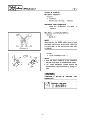 Page 3138-6
E
HULL
HOODHANDLEBAR
SERVICE POINTS
Handlebar inspection
1. Inspect:
Handlebar
Bends/cracks/damage →
 Replace.
Handlebar switch inspection
Refer to “STARTING SYSTEM” in
Chapter 7.
Handlebar assembly installation
1. Install:
Bands 1
 
NOTE:
After inserting the QSTS cables, buzzer lead,
handlebar switch lead and throttle cable into
the grommets, tie the end of grommets with
the bands.
2. Install:
Upper handlebar holder 1
 
NOTE:
Align the punch marks a
 on the handlebar
with the top surface of the...