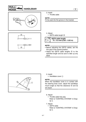 Page 3148-7
E
HULL
HOODHANDLEBAR
3. Install:
Throttle cable
NOTE:
Fit the seal into the groove in the bracket.
4. Adjust:
QSTS cable length a
 
NOTE:
Before adjusting the QSTS cables, set the
trim grip to the neutral position.
Adjust the QSTS cable lengths a
 to the
specified length and be sure to take up any
slack.
QSTS cable length:
72 
± 0.5 mm (2.83 
± 0.02 in)
5. Install:
Handlebar cover 1
 
NOTE:
When the handlebar cover is in contact with
the steering boss cover, adjust the handlebar
mount angle so...