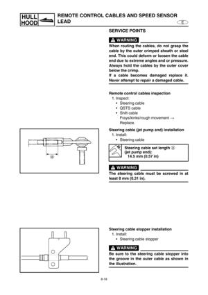 Page 3258-18
E
HULL
HOOD
REMOTE CONTROL CABLES AND SPEED SENSOR 
LEAD
SERVICE POINTS
 WARNING
When routing the cables, do not grasp the
cable by the outer crimped sheath or steel
end. This could deform or loosen the cable
end due to extreme angles and or pressure.
Always hold the cables by the outer cover
below the crimp.
If a cable becomes damaged replace it.
Never attempt to repair a damaged cable.
Remote control cables inspection
1. Inspect:
Steering cable
QSTS cable
Shift cable
Frays/kinks/rough movement...