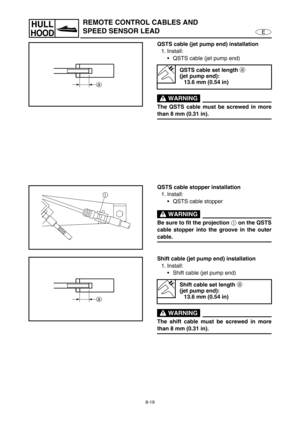 Page 3268-19
E
HULL
HOOD
REMOTE CONTROL CABLES AND 
SPEED SENSOR LEAD
QSTS cable (jet pump end) installation
1. Install:
QSTS cable (jet pump end) 
 WARNING
The QSTS cable must be screwed in more
than 8 mm (0.31 in).
QSTS cable set length 
a 
(jet pump end):
13.6 mm (0.54 in)
QSTS cable stopper installation
1. Install:
QSTS cable stopper
 WARNING
Be sure to fit the projection 
1 on the QSTS
cable stopper into the groove in the outer
cable.
Shift cable (jet pump end) installation
1. Install:
Shift cable (jet...