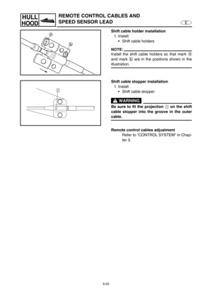 Page 3278-20
E
HULL
HOOD
REMOTE CONTROL CABLES AND 
SPEED SENSOR LEAD
Shift cable holder installation
1. Install:
Shift cable holders
NOTE:
Install the shift cable holders so that mark a
and mark b
 are in the positions shown in the
illustration.
Shift cable stopper installation
1. Install:
Shift cable stopper
 WARNING
Be sure to fit the projection 
1 on the shift
cable stopper into the groove in the outer
cable.
Remote control cables adjustment
Refer to “CONTROL SYSTEM” in Chap-
ter 3. 