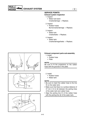 Page 3528-45
E
HULL
HOODEXHAUST SYSTEM
SERVICE POINTS
Exhaust system inspection
1. Inspect:
Water lock band
Cracks/damage →
 Replace.
2. Inspect:
Rubber hoses
Burns/cracks/damage →
 Replace.
3. Inspect:
Water lock
Cracks/leaks →
 Replace.
4. Inspect:
Water tank
Cracks/damage/leaks →
 Replace.
Exhaust component parts sub-assembly
1. Install:
Rubber hose
Plate
NOTE:
Be sure to fit the projections on the rubber
hose with the grooves in the plate.
2. Install:
Rubber hoses
Water tank
NOTE:
Be sure to insert...