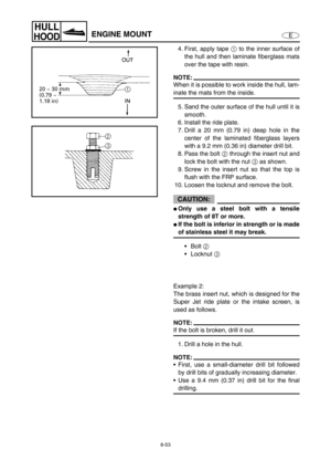 Page 3608-53
E
HULL
HOODENGINE MOUNT
4. First, apply tape 1
 to the inner surface of
the hull and then laminate fiberglass mats
over the tape with resin.
NOTE:
When it is possible to work inside the hull, lam-
inate the mats from the inside.
5. Sand the outer surface of the hull until it is
smooth.
6. Install the ride plate. 
7. Drill a 20 mm (0.79 in) deep hole in the
center of the laminated fiberglass layers
with a 9.2 mm (0.36 in) diameter drill bit.
8. Pass the bolt 2
 through the insert nut and
lock the...