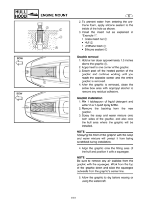 Page 3618-54
E
HULL
HOODENGINE MOUNT
2. To prevent water from entering the ure-
thane foam, apply silicone sealant to the
inside of the hole as shown.
3. Install the insert nut as explained in
“Example 1”.
Brass insert nut 1
 
Hull 2
 
Urethane foam 3
 
Silicone sealant 4
 
Graphic removal
1. Hold a hair dryer approximately 1.5 inches
above the graphic 1
.
2. Apply heat to one corner of the graphic.
3. Slowly peel off the heated portion of the
graphic and continue working until you
reach the opposite corner...