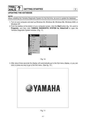 Page 3709-7
E
TRBL
ANLS
GETTING STARTED
UPDATING THE DATABASE
NOTE:
When installing the Yamaha Diagnostic System for the first time, be sure to update the database.
1. Turn on your computer and start up Windows 95, Windows 98, Windows Me, Windows 2000, or
Windows XP.
2. From the taskbar at the bottom of your computer screen, click the Start
 button (fig. 10), point to
Programs
, and then click YAMAHA DIAGNOSTIC SYSTEM for WaterCraft
 to open the
Yamaha Diagnostic System window. (Fig. 11)
Fig. 10
3. After about...