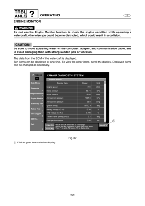 Page 3899-26
E
TRBL
ANLS
OPERATING
ENGINE MONITOR
 WARNING
Do not use the Engine Monitor function to check the engine condition while operating a
watercraft, otherwise you could become distracted, which could result in a collision.
CAUTION:
Be sure to avoid splashing water on the computer, adapter, and communication cable, and
to avoid damaging them with strong sudden jolts or vibration.
The data from the ECM of the watercraft is displayed.
Ten items can be displayed at one time. To view the other items, scroll...