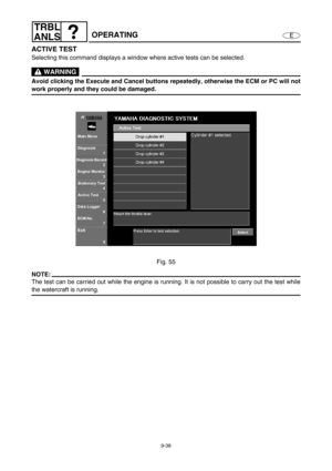 Page 4019-38
E
TRBL
ANLS
OPERATING
ACTIVE TEST
Selecting this command displays a window where active tests can be selected.
 WARNING
Avoid clicking the Execute and Cancel buttons repeatedly, otherwise the ECM or PC will not
work properly and they could be damaged.
Fig. 55
NOTE:
The test can be carried out while the engine is running. It is not possible to carry out the test while
the watercraft is running. 