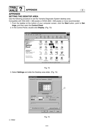 Page 4149-51
E
TRBL
ANLS
APPENDIX
APPENDIX
SETTING THE DESKTOP AREA
Use the following procedure to set the Yamaha Diagnostic System desktop area.
Compatible with VGA (640 
× 480 pixels) or SVGA (800 × 600 pixels) or more recommended
1. From the taskbar at the bottom of your computer screen, click the Start
 button, point to Set-
tings,
 and then open the Control Panel
.
2. In the Control Panel, double-click Display
. (Fig. 73)
Fig. 73
3. Select Settings
 and slide the Desktop area slider. (Fig. 74)
Fig. 74
1Slider 