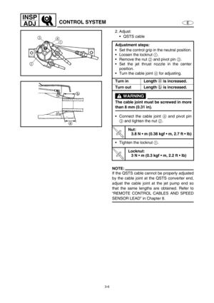 Page 533-6
E
INSP
ADJ
CONTROL SYSTEM
2. Adjust:
QSTS cable 
NOTE:
If the QSTS cable cannot be properly adjusted
by the cable joint at the QSTS converter end,
adjust the cable joint at the jet pump end so
that the same lengths are obtained. Refer to
“REMOTE CONTROL CABLES AND SPEED
SENSOR LEAD” in Chapter 8. Adjustment steps:
Set the control grip in the neutral position.
Loosen the locknut 1
.
Remove the nut 2
 and pivot pin 3
.
Set the jet thrust nozzle in the center
position.
Turn the cable joint 4
 for...