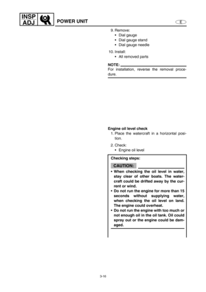 Page 633-16
E
INSP
ADJ
POWER UNIT
9. Remove:
Dial gauge
Dial gauge stand
Dial gauge needle
10. Install:
All removed parts
NOTE:
For installation, reverse the removal proce-
dure.
Engine oil level check
1. Place the watercraft in a horizontal posi-
tion.
2. Check:
Engine oil level
Checking steps:
CAUTION:
When checking the oil level in water,
stay clear of other boats. The water-
craft could be drifted away by the cur-
rent or wind.
Do not run the engine for more than 15
seconds without supplying water,...