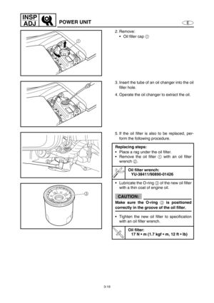 Page 663-19
E
INSP
ADJ
POWER UNIT
2. Remove:
Oil filler cap 1
 
1
3. Insert the tube of an oil changer into the oil
filler hole.
4. Operate the oil changer to extract the oil.
5. If the oil filter is also to be replaced, per-
form the following procedure.
Replacing steps:
Place a rag under the oil filter.
Remove the oil filter 1
 with an oil filter
wrench 2.
Oil filter wrench:
YU-38411/90890-01426
Lubricate the O-ring 3 of the new oil filter
with a thin coat of engine oil.
CAUTION:
Make sure the O-ring 3 is...