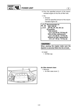 Page 673-20
E
INSP
ADJ
POWER UNIT
6. Pour the specified amount of the recom-
mended engine oil into the oil filler hole.
7. Fill:
Oil tank 
(with the specified amount of the recom-
mended engine oil)
CAUTION:
When starting the engine make sure the
dipstick is securely fitted into the oil tank.
8. Install:
Oil filler cap
Recommended oil:
SAE 10W-30
API SE, SF, SG, SH, SJ
Oil quantity:
Total amount:
4.3 L (4.5 US qt, 3.8 Imp qt)
With oil filter replacement:
2.2 L (2.3 US qt, 1.9 Imp qt)
Without oil filter...