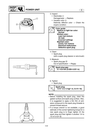 Page 693-22
E
INSP
ADJ
POWER UNIT
3. Inspect:
Electrodes 1
 
Damage/wear →
 Replace.
Insulator color 2
 
Distinctly different color →
 Check the
engine condition. 
4. Clean:
Spark plug
(with a spark plug cleaner or wire brush)
5. Measure:
Spark plug gap a
 
Out of specification →
 Regap.
Color guide:
Medium to light tan color:
Normal
Whitish color:
Lean fuel mixture
Air leak
Incorrect settings
Blackish color:
Overly rich mixture
Electrical malfunction
Defective spark plug
Spark plug gap:
0.7–0.8 mm...