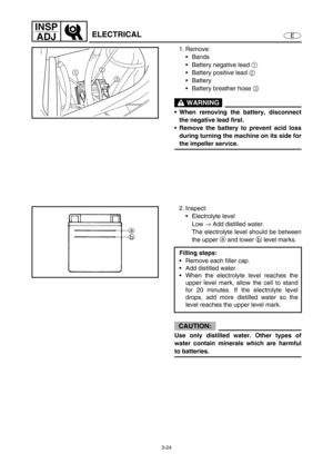 Page 713-24
E
INSP
ADJ
ELECTRICAL
1. Remove:
Bands
Battery negative lead 1
 
Battery positive lead 2
 
Battery
Battery breather hose 3
 
 WARNING
When removing the battery, disconnect
the negative lead first.
Remove the battery to prevent acid loss
during turning the machine on its side for
the impeller service.
2
3 1
2. Inspect:
Electrolyte level
Low →
 Add distilled water.
The electrolyte level should be between
the upper a and lower b level marks.
CAUTION:
Use only distilled water. Other types of...